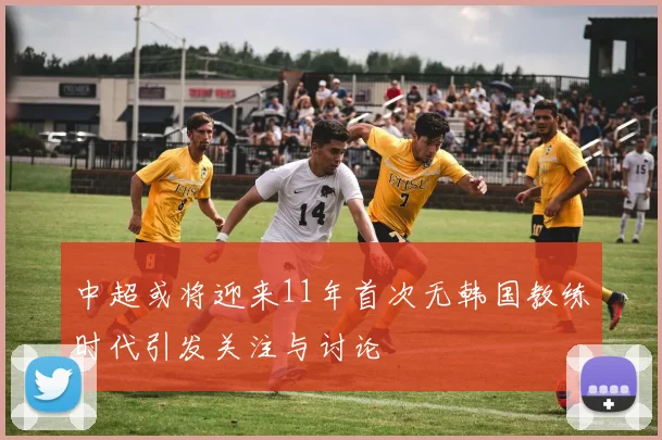 中超或将迎来11年首次无韩国教练时代引发关注与讨论