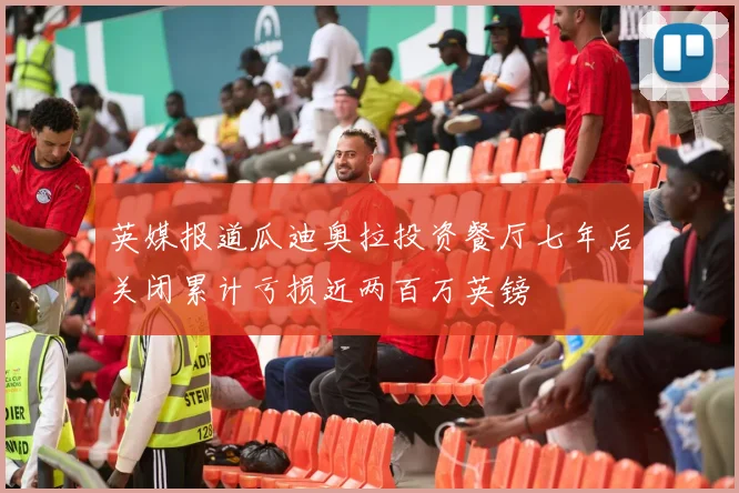 英媒报道瓜迪奥拉投资餐厅七年后关闭累计亏损近两百万英镑