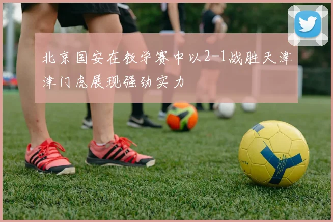 北京国安在教学赛中以2-1战胜天津津门虎展现强劲实力