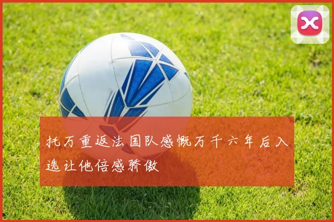 托万重返法国队感慨万千六年后入选让他倍感骄傲