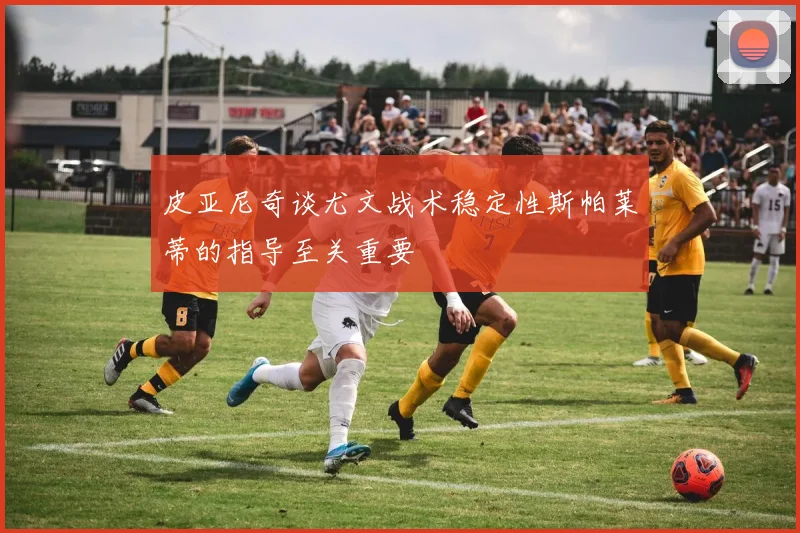 皮亚尼奇谈尤文战术稳定性斯帕莱蒂的指导至关重要