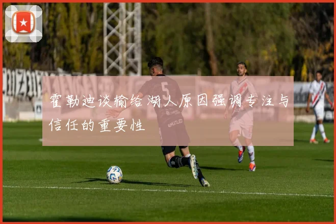 霍勒迪谈输给湖人原因强调专注与信任的重要性