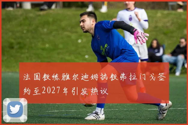 法国教练雅尔迪姆执教弗拉门戈签约至2027年引发热议