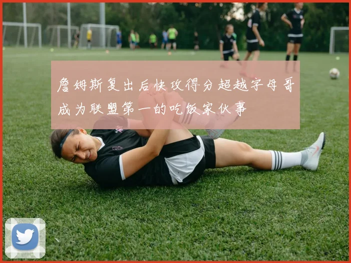 詹姆斯复出后快攻得分超越字母哥成为联盟第一的吃饭家伙事