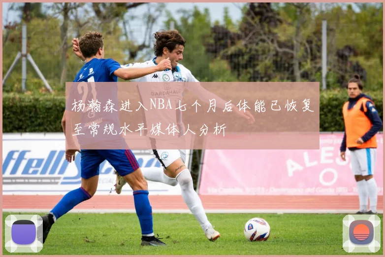 杨瀚森进入NBA七个月后体能已恢复至常规水平媒体人分析
