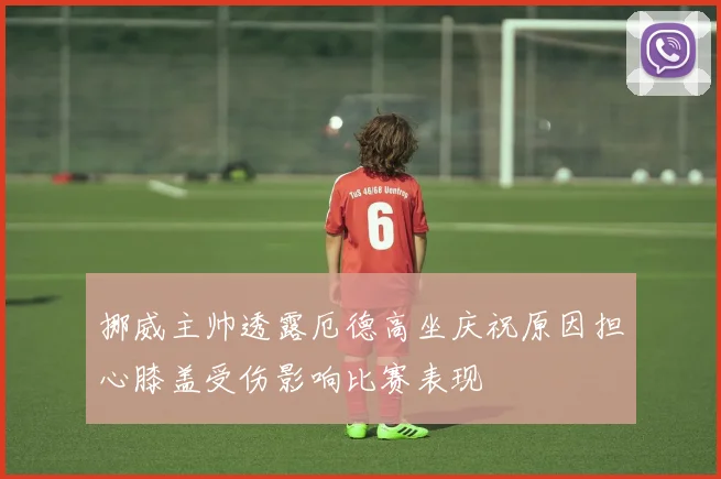 挪威主帅透露厄德高坐庆祝原因担心膝盖受伤影响比赛表现