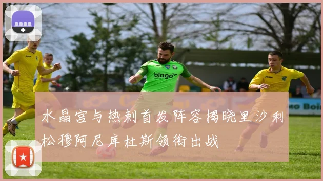 水晶宫与热刺首发阵容揭晓里沙利松穆阿尼库杜斯领衔出战