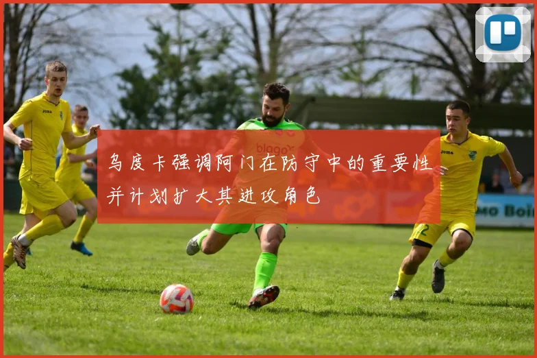 乌度卡强调阿门在防守中的重要性并计划扩大其进攻角色