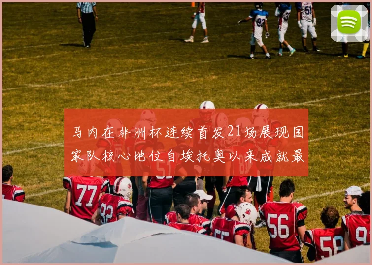 马内在非洲杯连续首发21场展现国家队核心地位自埃托奥以来成就最高