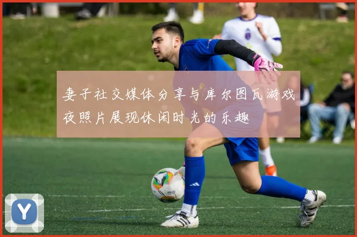妻子社交媒体分享与库尔图瓦游戏夜照片展现休闲时光的乐趣