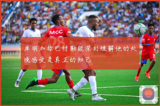 库明加称巴特勒能深刻理解他的处境感受是真正的知己