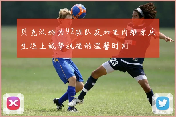 贝克汉姆为92班队友加里内维尔庆生送上诚挚祝福的温馨时刻