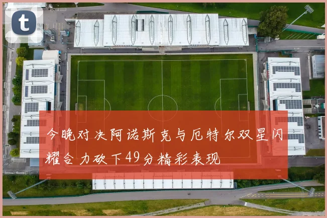 今晚对决阿诺斯克与厄特尔双星闪耀合力砍下49分精彩表现