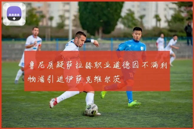 鲁尼质疑萨拉赫职业道德因不满利物浦引进伊萨克维尔茨