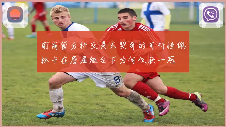 前高管分析交易东契奇的可行性佩林卡在詹眉组合下为何仅获一冠