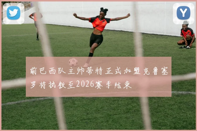 前巴西队主帅蒂特正式加盟克鲁塞罗将执教至2026赛季结束