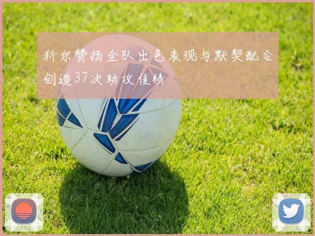 科尔赞扬全队出色表现与默契配合创造37次助攻佳绩