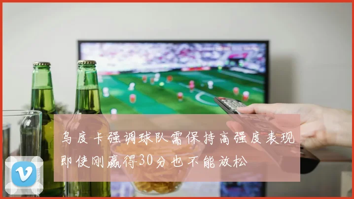 乌度卡强调球队需保持高强度表现即使刚赢得30分也不能放松