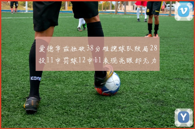 爱德华兹独砍38分难挽球队败局28投11中罚球12中11表现亮眼却无力回天