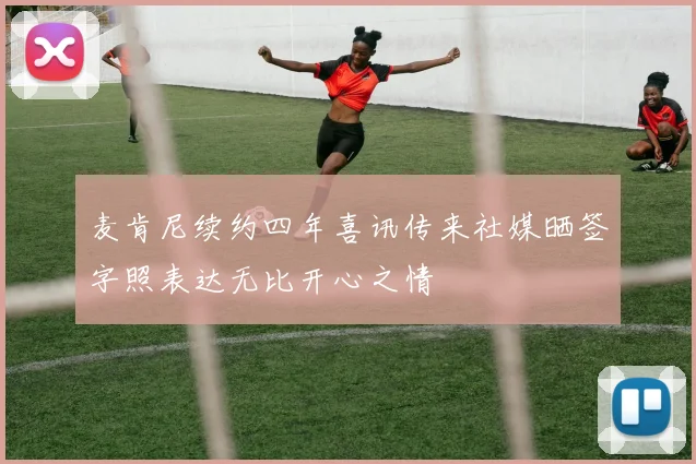 麦肯尼续约四年喜讯传来社媒晒签字照表达无比开心之情