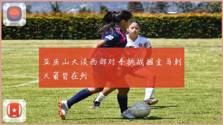 亚历山大谈西部对手挑战掘金马刺火箭皆在列